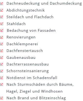 R Dachneudeckung und Dachumdeckung R Abdichtungstechnik R Steildach und Flachdach R Stahldach R Bedachung von Fassaden R Renovierungen R Dachklempnerei R Dachfenstertausch R Gaubenausbau R Dachterrassenausbau R Schornsteinsanierung R Notdienst im Schadensfall R Nach Sturmschäden durch Bäume, Hagel, Ziegel und Windhosen R Nach Brand und Blitzeinschlag 